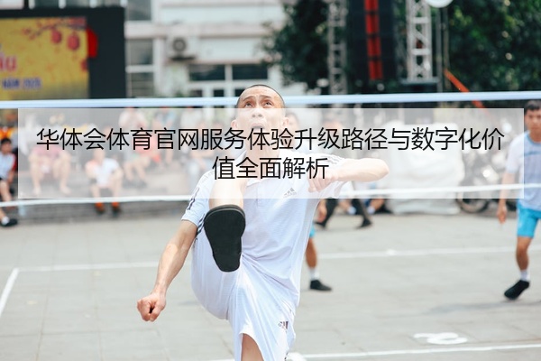 华体会体育官网服务体验升级路径与数字化价值全面解析